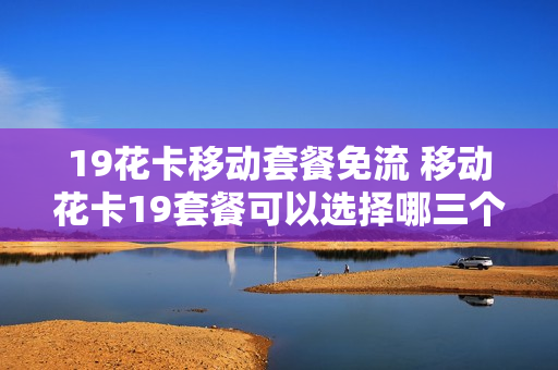 19花卡移动套餐免流 移动花卡19套餐可以选择哪三个应用免流呢