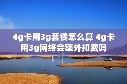 4g卡用3g套餐怎么算 4g卡用3g网络会额外扣费吗