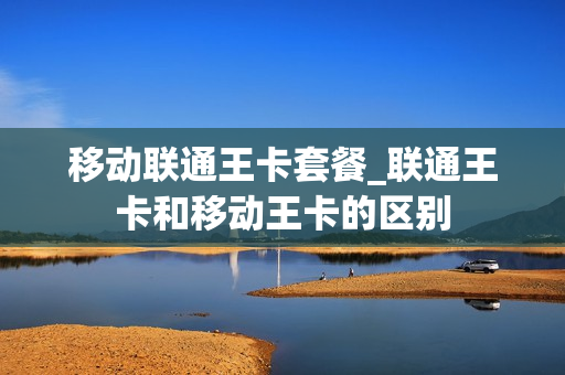 移动联通王卡套餐_联通王卡和移动王卡的区别