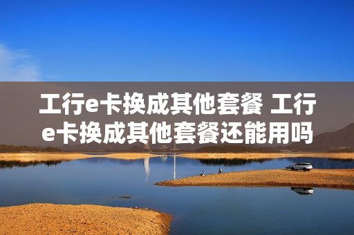 工行e卡换成其他套餐 工行e卡换成其他套餐还能用吗