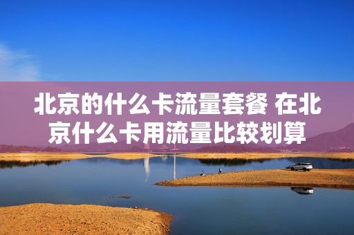 北京的什么卡流量套餐 在北京什么卡用流量比较划算