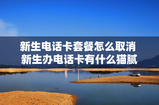 新生电话卡套餐怎么取消 新生办电话卡有什么猫腻