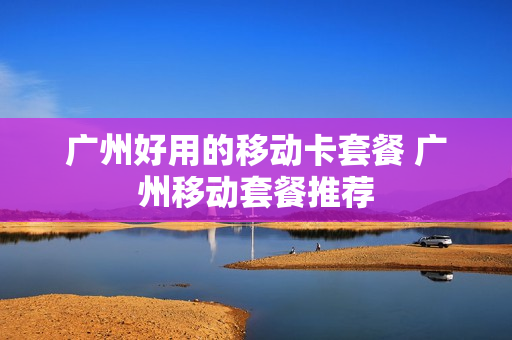 广州好用的移动卡套餐 广州移动套餐推荐