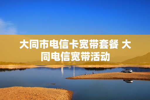 大同市电信卡宽带套餐 大同电信宽带活动