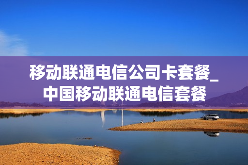 移动联通电信公司卡套餐_中国移动联通电信套餐