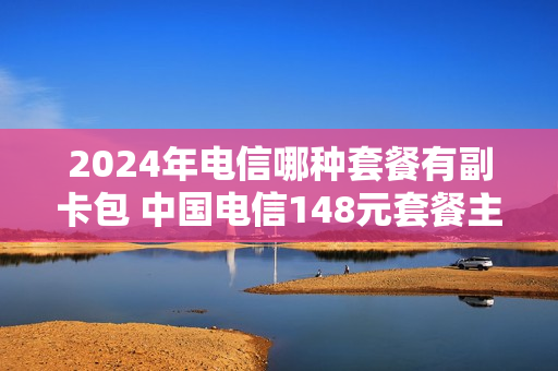 2024年电信哪种套餐有副卡包 中国电信148元套餐主卡副卡