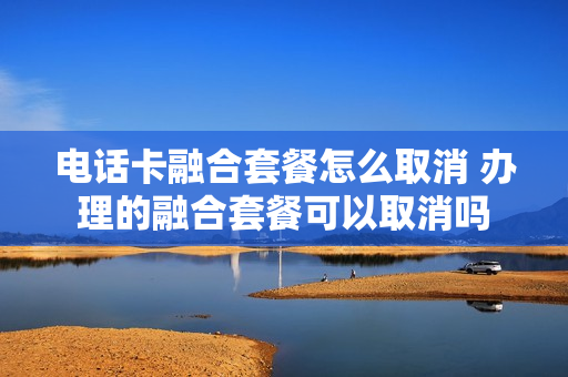 电话卡融合套餐怎么取消 办理的融合套餐可以取消吗