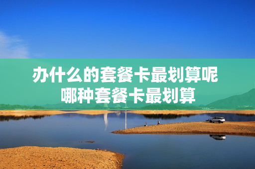 办什么的套餐卡最划算呢 哪种套餐卡最划算