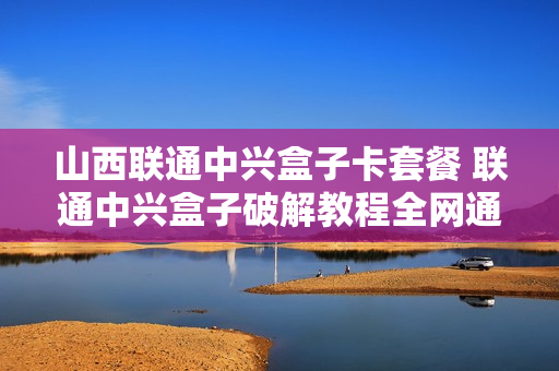 山西联通中兴盒子卡套餐 联通中兴盒子破解教程全网通