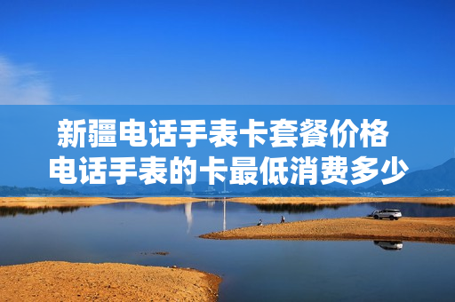 新疆电话手表卡套餐价格 电话手表的卡最低消费多少
