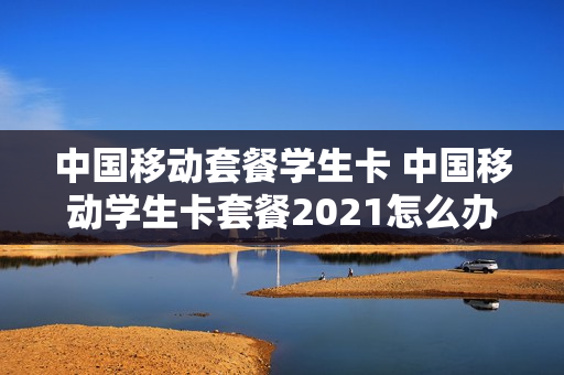中国移动套餐学生卡 中国移动学生卡套餐2021怎么办理