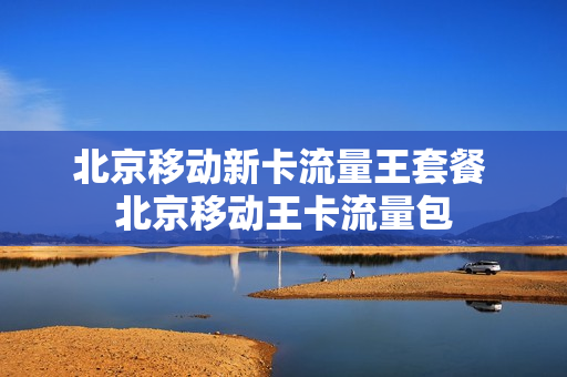 北京移动新卡流量王套餐 北京移动王卡流量包