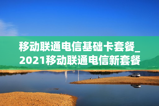 移动联通电信基础卡套餐_2021移动联通电信新套餐
