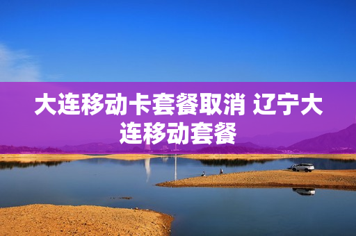 大连移动卡套餐取消 辽宁大连移动套餐