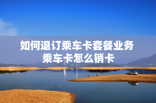 如何退订乘车卡套餐业务 乘车卡怎么销卡