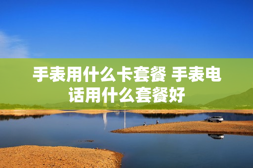 手表用什么卡套餐 手表电话用什么套餐好