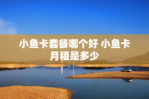 小鱼卡套餐哪个好 小鱼卡月租是多少