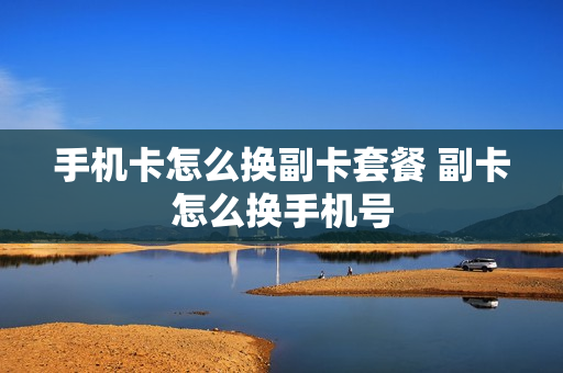 手机卡怎么换副卡套餐 副卡怎么换手机号