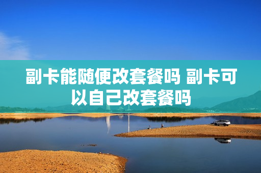 副卡能随便改套餐吗 副卡可以自己改套餐吗