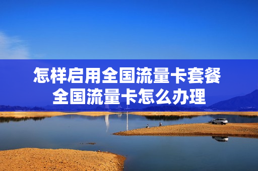 怎样启用全国流量卡套餐 全国流量卡怎么办理