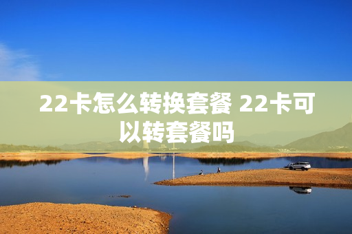 22卡怎么转换套餐 22卡可以转套餐吗
