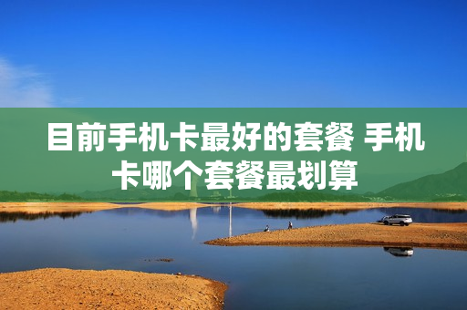 目前手机卡最好的套餐 手机卡哪个套餐最划算