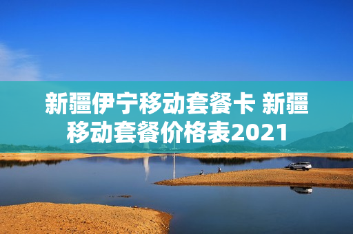 新疆伊宁移动套餐卡 新疆移动套餐价格表2021