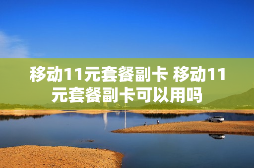 移动11元套餐副卡 移动11元套餐副卡可以用吗
