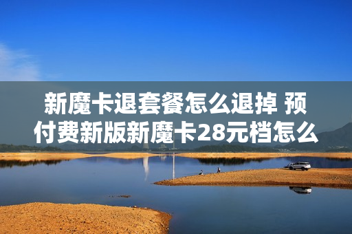 新魔卡退套餐怎么退掉 预付费新版新魔卡28元档怎么取消