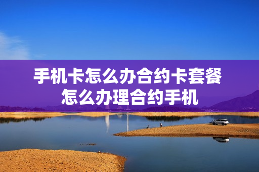 手机卡怎么办合约卡套餐 怎么办理合约手机