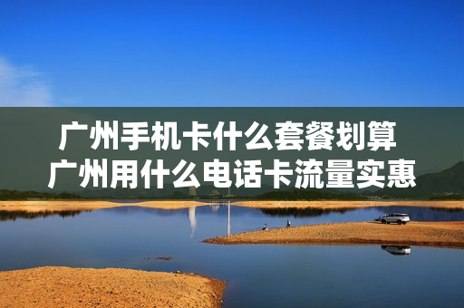 广州手机卡什么套餐划算 广州用什么电话卡流量实惠