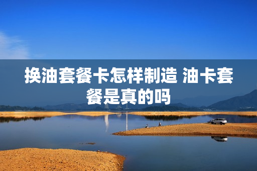 换油套餐卡怎样制造 油卡套餐是真的吗