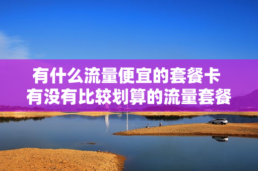 有什么流量便宜的套餐卡 有没有比较划算的流量套餐