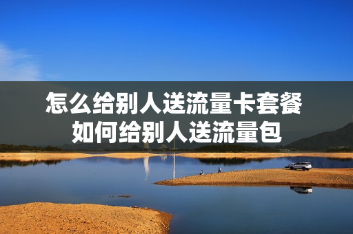 怎么给别人送流量卡套餐 如何给别人送流量包