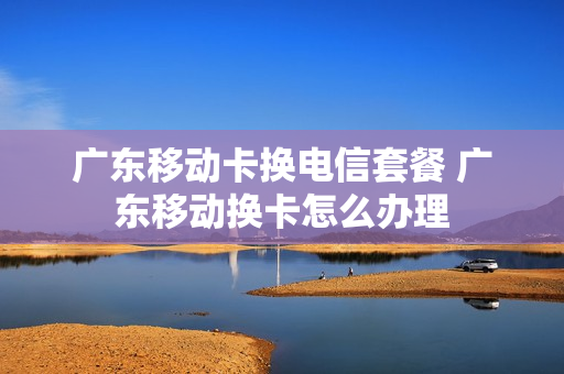 广东移动卡换电信套餐 广东移动换卡怎么办理