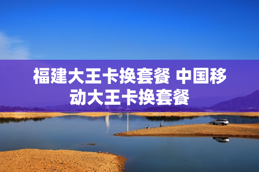 福建大王卡换套餐 中国移动大王卡换套餐