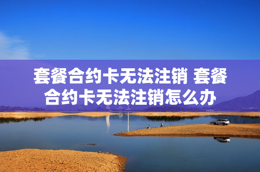 套餐合约卡无法注销 套餐合约卡无法注销怎么办