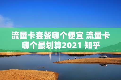 流量卡套餐哪个便宜 流量卡哪个最划算2021 知乎