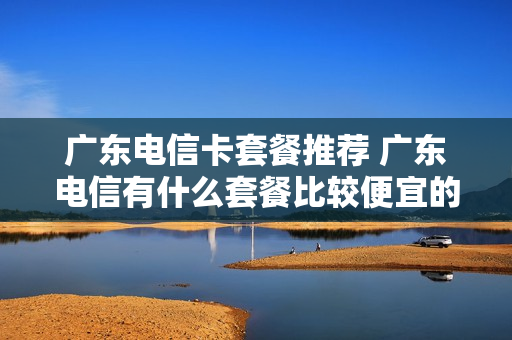 广东电信卡套餐推荐 广东电信有什么套餐比较便宜的