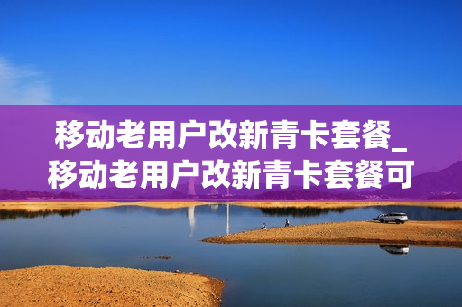 移动老用户改新青卡套餐_移动老用户改新青卡套餐可以吗