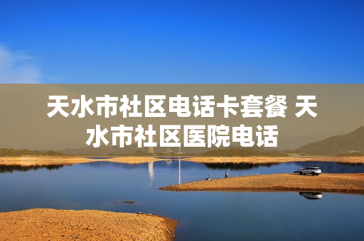 天水市社区电话卡套餐 天水市社区医院电话