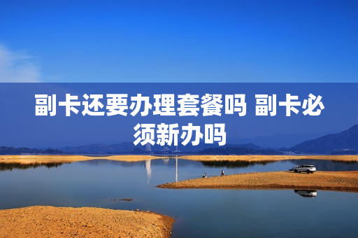 副卡还要办理套餐吗 副卡必须新办吗