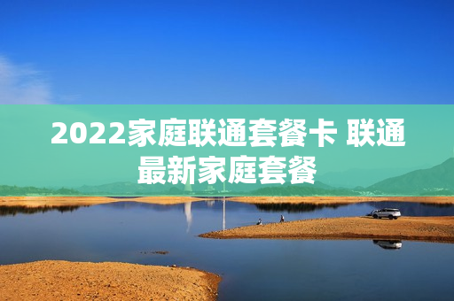 2022家庭联通套餐卡 联通最新家庭套餐