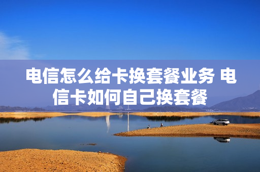 电信怎么给卡换套餐业务 电信卡如何自己换套餐