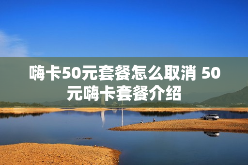 嗨卡50元套餐怎么取消 50元嗨卡套餐介绍