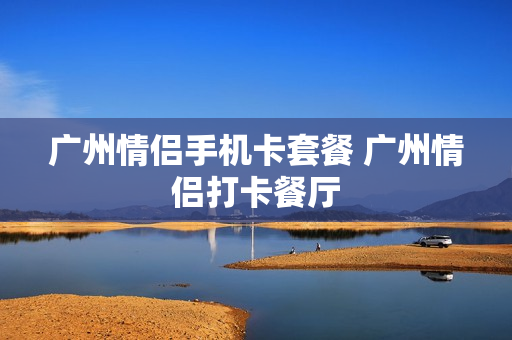 广州情侣手机卡套餐 广州情侣打卡餐厅