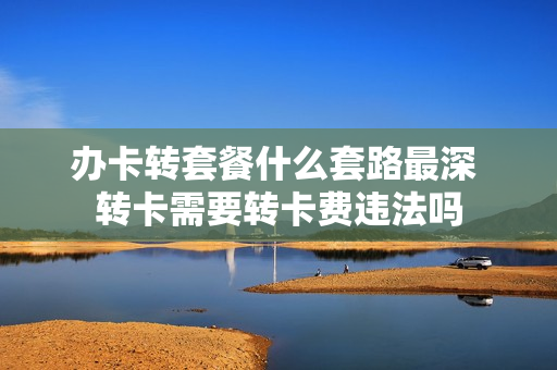 办卡转套餐什么套路最深 转卡需要转卡费违法吗