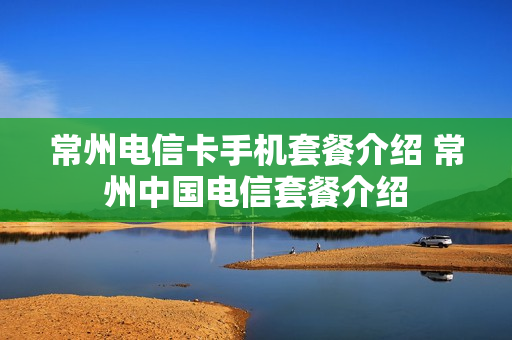 常州电信卡手机套餐介绍 常州中国电信套餐介绍