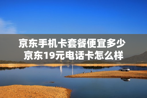 京东手机卡套餐便宜多少 京东19元电话卡怎么样
