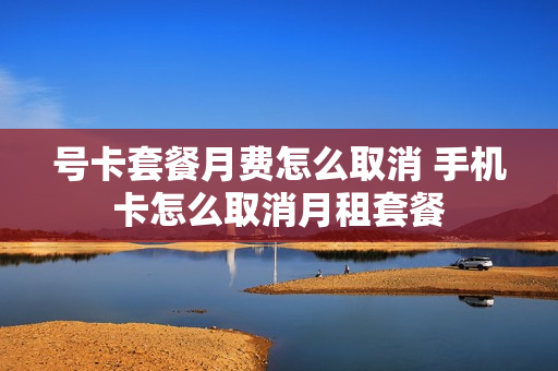 号卡套餐月费怎么取消 手机卡怎么取消月租套餐